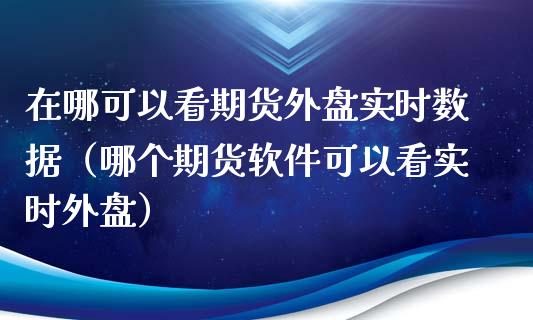 在哪可以看期货外盘实时数据（哪个期货软件可以看实时外盘）_https://m.fansifence.com_贵金属行情_第1张