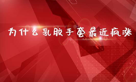 为什么乳胶手套最近疯涨_https://m.fansifence.com_贵金属行情_第1张