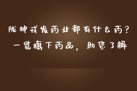 陇神戎发药业都有什么药？ 一览旗下药品，助您了解_https://m.fansifence.com_消费金融_第1张