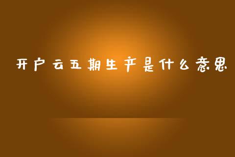 开户云五期生产是什么意思_https://m.fansifence.com_公募基金_第1张