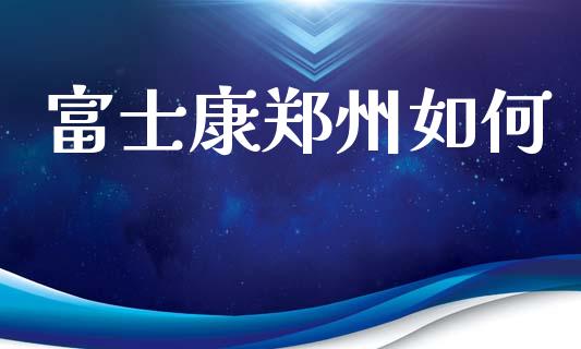 富士康郑州如何_https://m.fansifence.com_贵金属行情_第1张