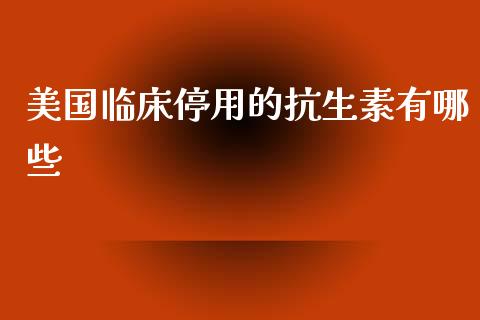美国临床停用的抗生素有哪些_https://m.fansifence.com_消费金融_第1张