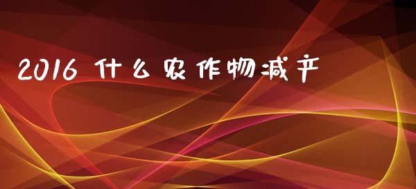 2016 什么农作物减产_https://m.fansifence.com_消费金融_第1张