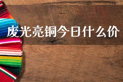 废光亮铜今日什么价_https://m.fansifence.com_公募基金_第1张
