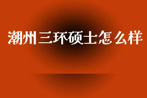 潮州三环硕士怎么样_https://m.fansifence.com_个股行情_第1张