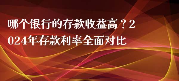 哪个银行的存款收益高？2024年存款利率全面对比_https://m.fansifence.com_公募基金_第1张