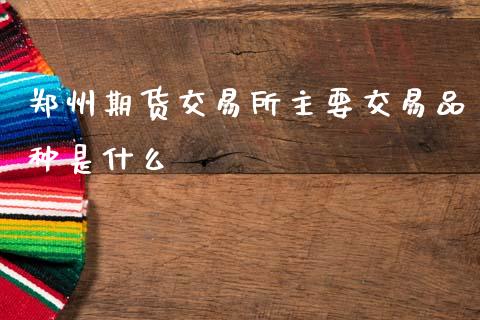 郑州期货交易所主要交易品种是什么_https://m.fansifence.com_公募基金_第1张