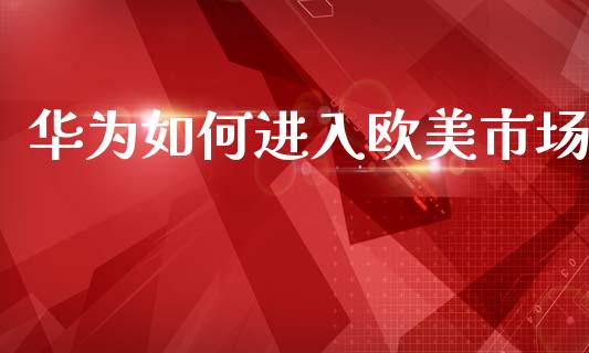 华为如何进入欧美市场_https://m.fansifence.com_个股行情_第1张