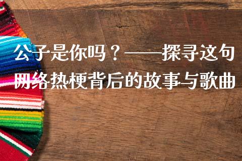 公子是你吗？——探寻这句网络热梗背后的故事与歌曲_https://m.fansifence.com_个股行情_第1张