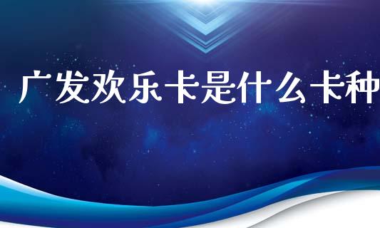 广发欢乐卡是什么卡种_https://m.fansifence.com_公募基金_第1张
