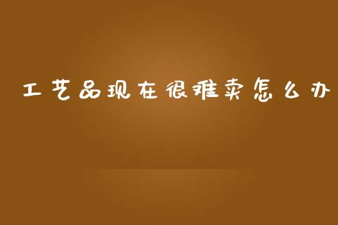 工艺品现在很难卖怎么办_https://m.fansifence.com_公募基金_第1张