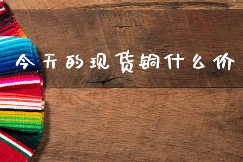 今天的现货铜什么价_https://m.fansifence.com_公募基金_第1张