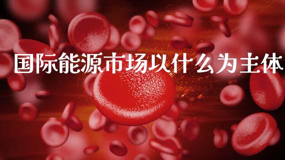 国际能源市场以什么为主体_https://m.fansifence.com_贵金属行情_第1张