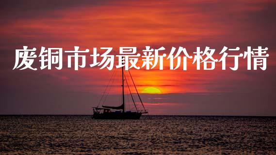 废铜市场最新价格行情_https://m.fansifence.com_消费金融_第1张