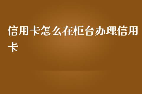 信用卡怎么在柜台办理信用卡_https://m.fansifence.com_贵金属行情_第1张
