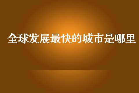 全球发展最快的城市是哪里_https://m.fansifence.com_公募基金_第1张