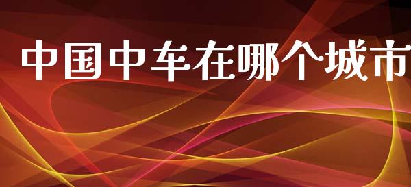 中国中车在哪个城市_https://m.fansifence.com_消费金融_第1张