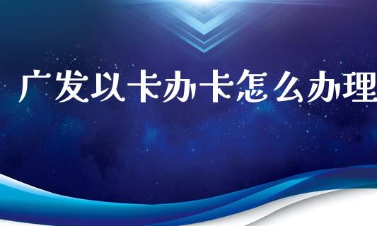 广发以卡办卡怎么办理_https://m.fansifence.com_个股行情_第1张
