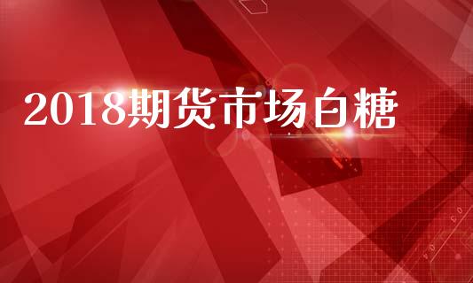 2018期货市场白糖_https://m.fansifence.com_个股行情_第1张