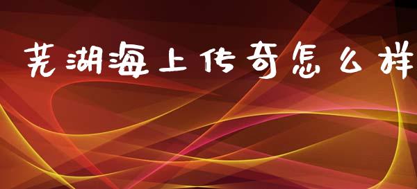 芜湖海上传奇怎么样_https://m.fansifence.com_个股行情_第1张