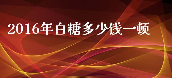 2016年白糖多少钱一顿_https://m.fansifence.com_贵金属行情_第1张