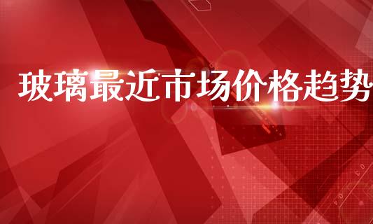 玻璃最近市场价格趋势_https://m.fansifence.com_贵金属行情_第1张