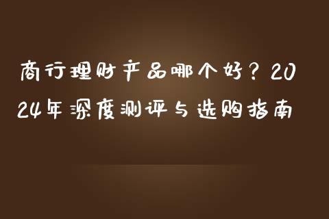 商行理财产品哪个好？2024年深度测评与选购指南_https://m.fansifence.com_个股行情_第1张
