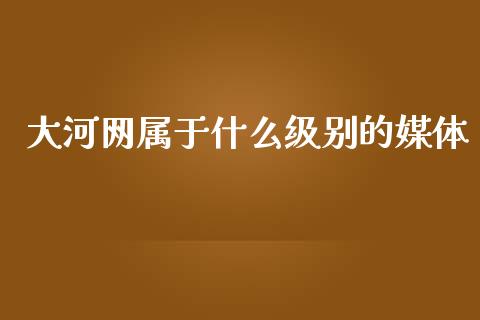 大河网属于什么级别的媒体_https://m.fansifence.com_个股行情_第1张