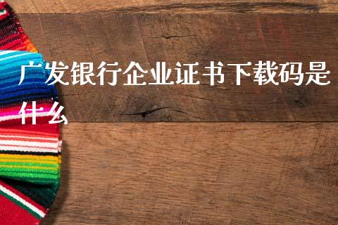 广发银行企业证书下载码是什么_https://m.fansifence.com_个股行情_第1张