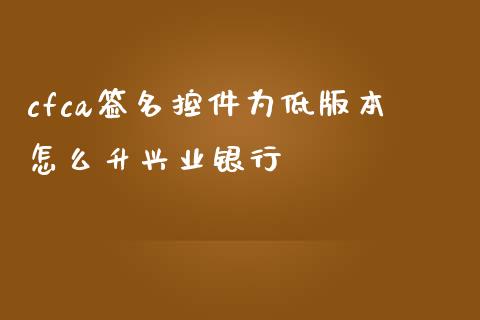 cfca签名控件为低版本怎么升兴业银行_https://m.fansifence.com_公募基金_第1张