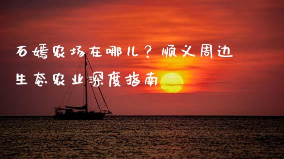 石嫣农场在哪儿？顺义周边生态农业深度指南_https://m.fansifence.com_公募基金_第1张