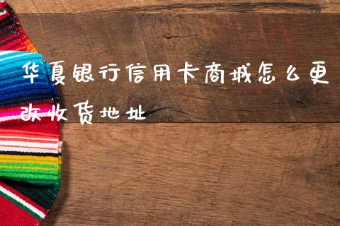 华夏银行信用卡商城怎么更改收货地址_https://m.fansifence.com_消费金融_第1张