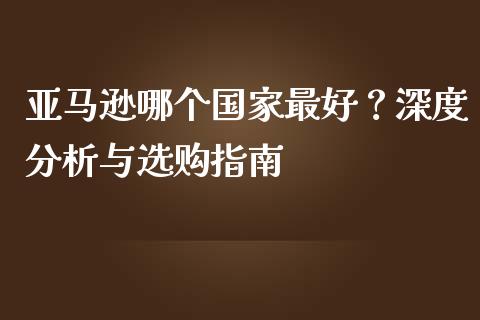 亚马逊哪个国家最好？深度分析与选购指南_https://m.fansifence.com_个股行情_第1张