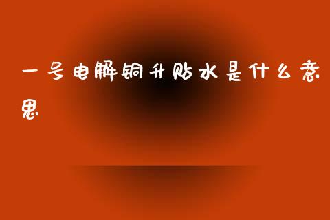 一号电解铜升贴水是什么意思_https://m.fansifence.com_个股行情_第1张