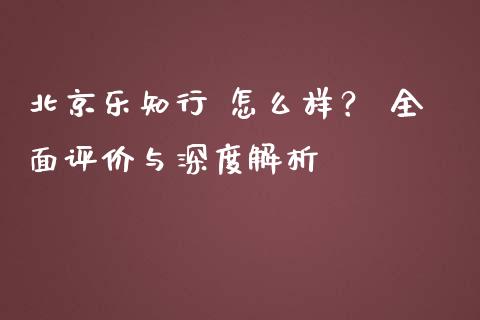北京乐知行 怎么样？ 全面评价与深度解析_https://m.fansifence.com_个股行情_第1张