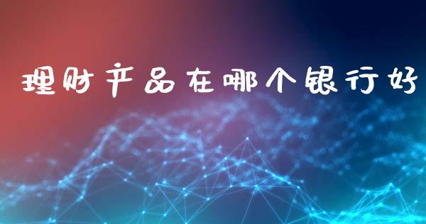 理财产品在哪个银行好_https://m.fansifence.com_贵金属行情_第1张