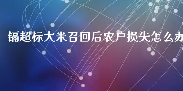 镉超标大米召回后农户损失怎么办_https://m.fansifence.com_贵金属行情_第1张