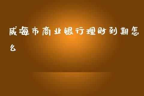 威海市商业银行理财到期怎么_https://m.fansifence.com_个股行情_第1张