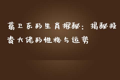 葛卫东的生肖探秘：揭秘投资大佬的性格与运势_https://m.fansifence.com_个股行情_第1张