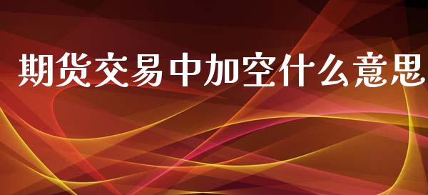 期货交易中加空什么意思_https://m.fansifence.com_公募基金_第1张
