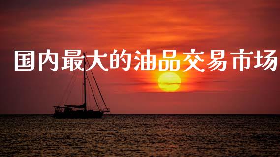 国内最大的油品交易市场_https://m.fansifence.com_个股行情_第1张