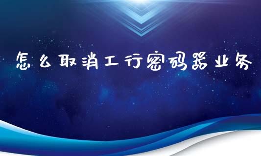 怎么取消工行密码器业务_https://m.fansifence.com_消费金融_第1张