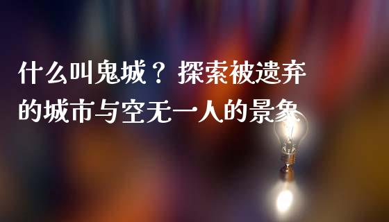 什么叫鬼城？ 探索被遗弃的城市与空无一人的景象_https://m.fansifence.com_公募基金_第1张