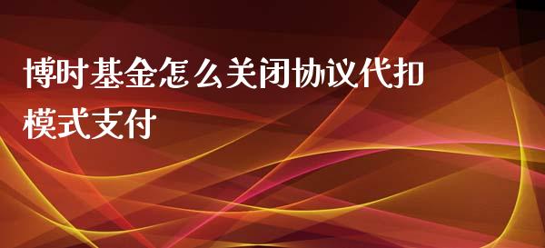 博时基金怎么关闭协议代扣模式支付_https://m.fansifence.com_消费金融_第1张