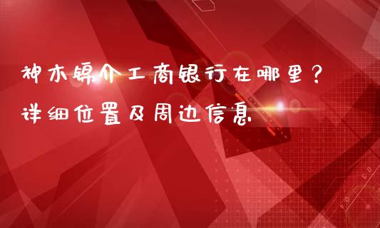 神木锦介工商银行在哪里？详细位置及周边信息_https://m.fansifence.com_公募基金_第1张