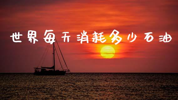 世界每天消耗多少石油_https://m.fansifence.com_公募基金_第1张