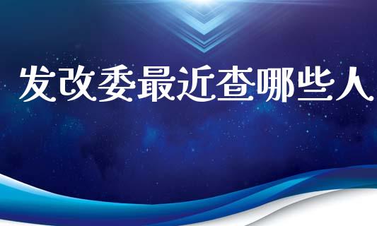 发改委最近查哪些人_https://m.fansifence.com_公募基金_第1张