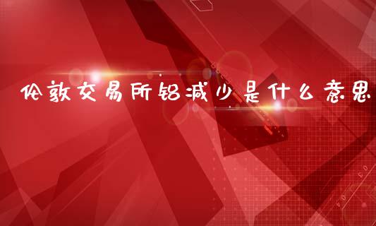 伦敦交易所铝减少是什么意思_https://m.fansifence.com_个股行情_第1张