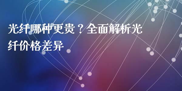 光纤哪种更贵？全面解析光纤价格差异_https://m.fansifence.com_公募基金_第1张