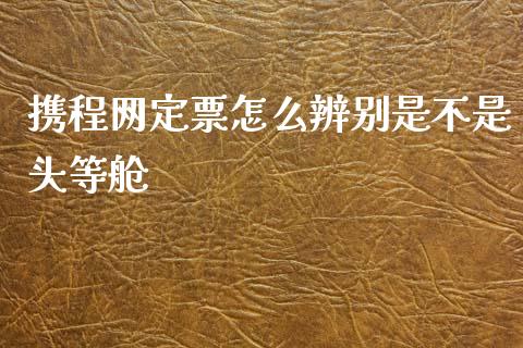 携程网定票怎么辨别是不是头等舱_https://m.fansifence.com_消费金融_第1张
